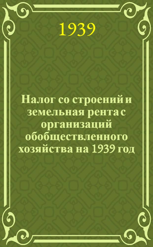 Налог со строений и земельная рента с организаций обобществленного хозяйства на 1939 год : Постановление Оргкомитета Верховного совета РСФСР по Краснодарскому краю от 15 окт. 1938 г