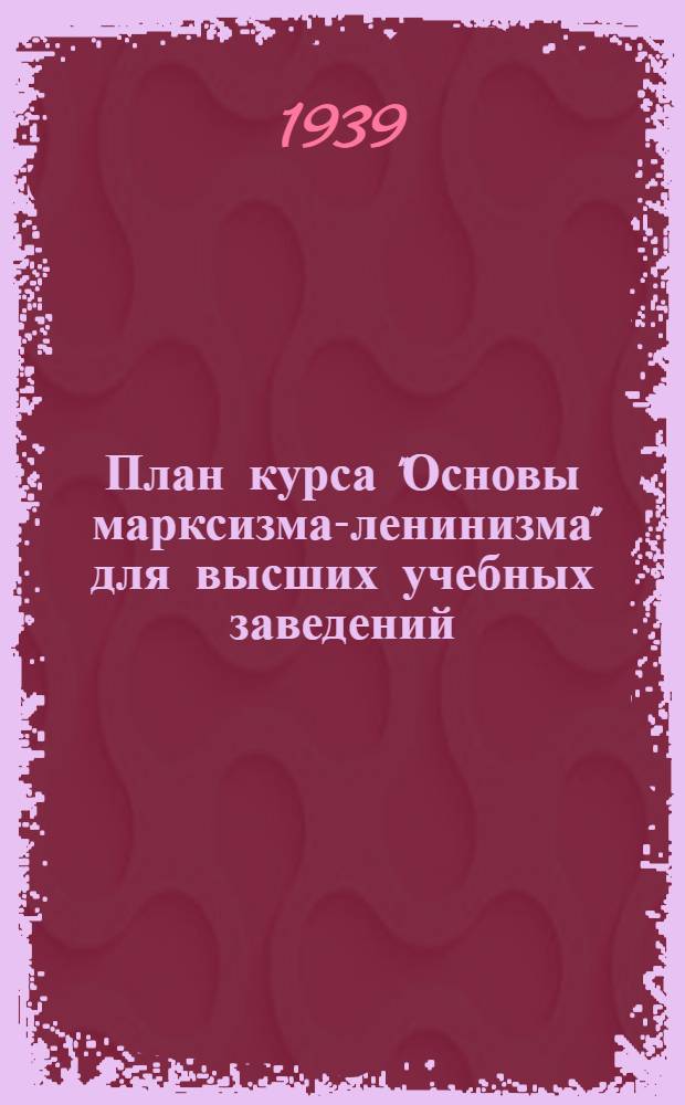 План курса "Основы марксизма-ленинизма" для высших учебных заведений (для студентов набора 1939 г.) : (140 лекционных и 80 семинарных часов)