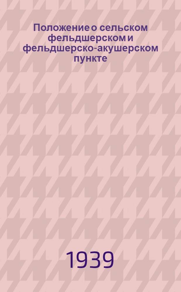 Положение о сельском фельдшерском и фельдшерско-акушерском пункте : Утв. зам. нар. ком. здравоохранения Союза ССР. 4 апр. 1939 г