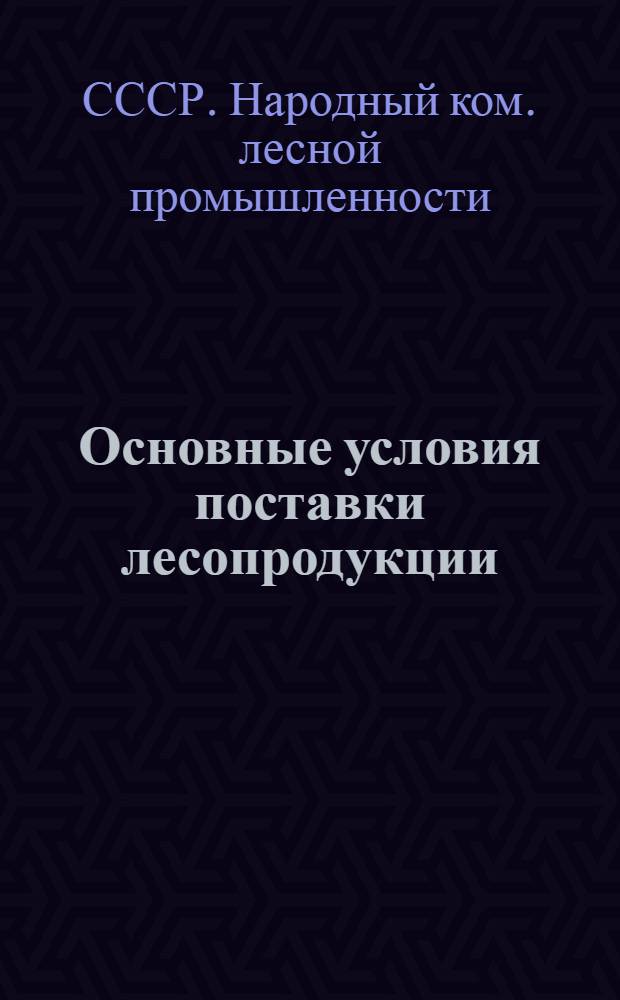 Основные условия поставки лесопродукции : (Изд. на основании ст. 6 постановления СНК СССР от 29 ноября 1938 г. за № 1275)