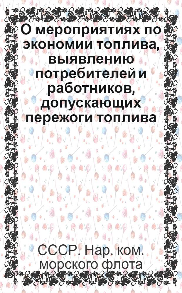 О мероприятиях по экономии топлива, выявлению потребителей и работников, допускающих пережоги топлива, и мерах по отношению к ним : Приказ Нар. комиссара мор. флота СССР № 107 28 июня 1939 г