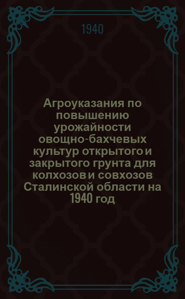 Агроуказания по повышению урожайности овощно-бахчевых культур открытого и закрытого грунта для колхозов и совхозов Сталинской области на 1940 год : Разработаны и утв. Обл. совещ. агрономов с участием науч. работников Сталинской селекцион. станции от 28 ноября 1939 г
