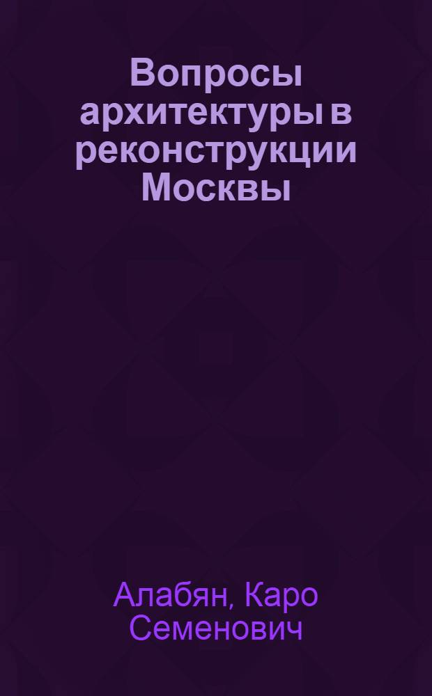 Вопросы архитектуры в реконструкции Москвы : Доклад К. С. Алабяна
