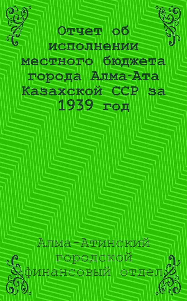 Отчет об исполнении местного бюджета города Алма-Ата Казахской ССР за 1939 год