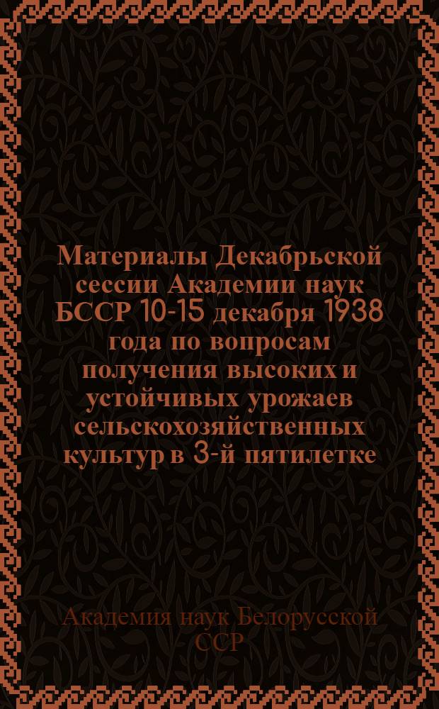 Материалы Декабрьской сессии Академии наук БССР 10-15 декабря 1938 года по вопросам получения высоких и устойчивых урожаев сельскохозяйственных культур в 3-й пятилетке