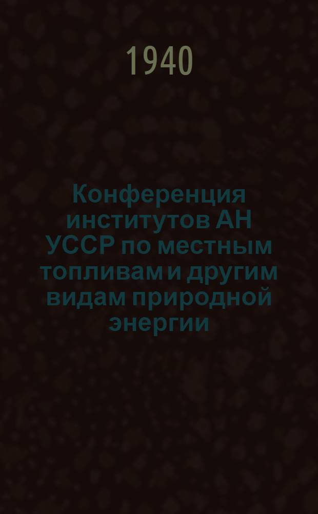 Конференция институтов АН УССР по местным топливам и другим видам природной энергии : (Сб. тезисов докладов). 4-7 июня 1940 г. г. Киев