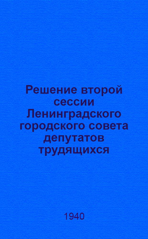 Решение второй сессии Ленинградского городского совета депутатов трудящихся : Об исполнении бюджета гор. Ленинграда в 1939 году и о бюджете на 1940 год