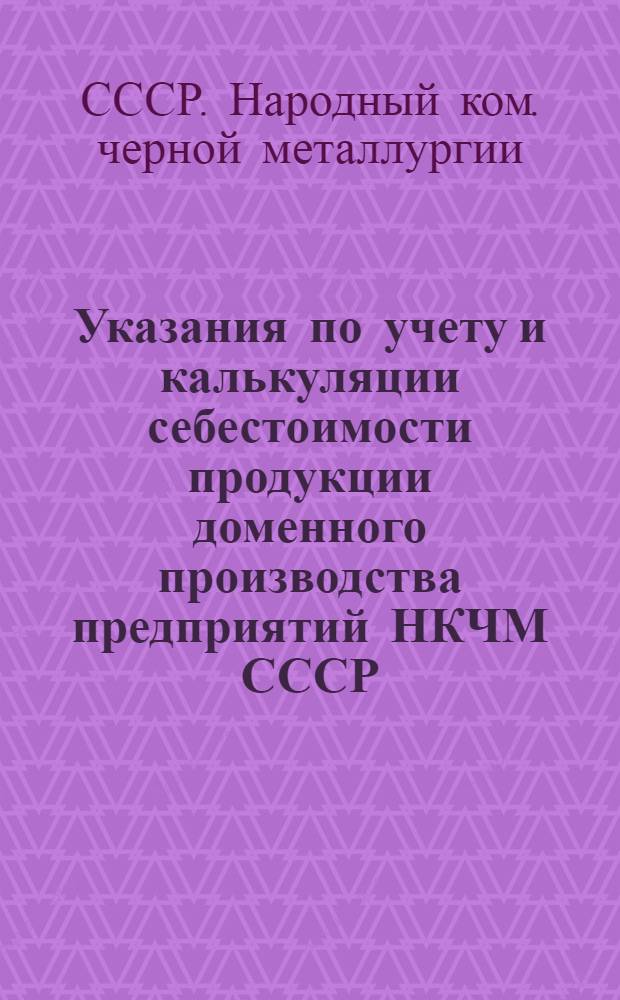 Указания по учету и калькуляции себестоимости продукции доменного производства предприятий НКЧМ СССР : Дополнение к циркуляру центр. бухгалтерии НКЧМ от 29/XII 1939 г. за № ч. 9-137