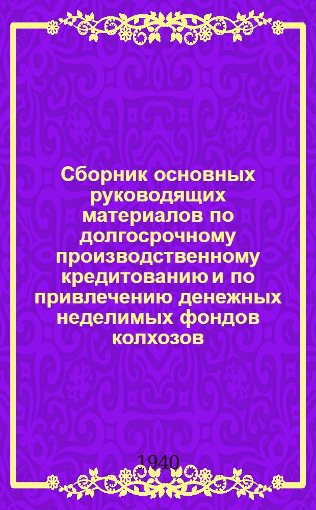 Сборник основных руководящих материалов по долгосрочному производственному кредитованию и по привлечению денежных неделимых фондов колхозов : Сост. на 1-е авг. 1940 г