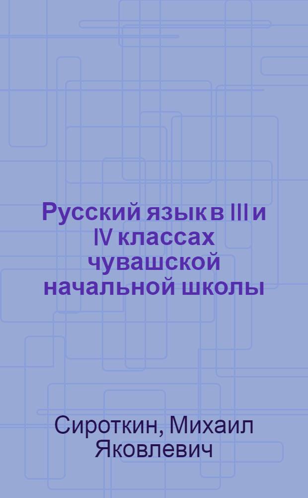 Русский язык в III и IV классах чувашской начальной школы : (Метод указания к учебникам III и IV классов. Учебник рус. языка Г. А. Коренькова и Учебник рус. языка А. Трофимова и М. Сироткина)