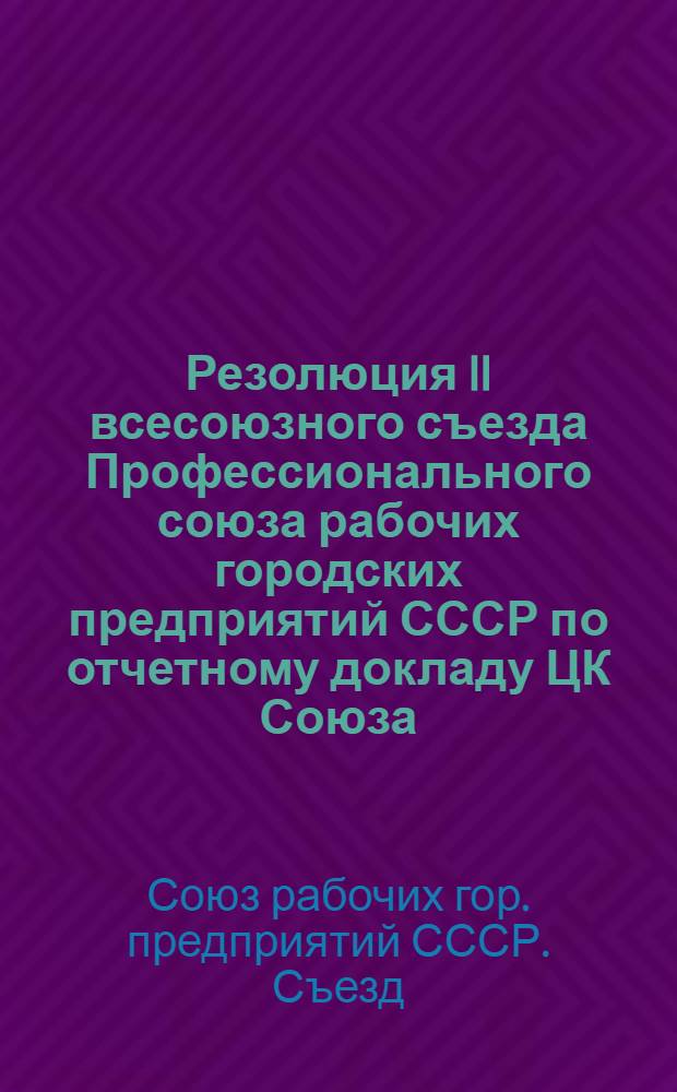Резолюция II всесоюзного съезда Профессионального союза рабочих городских предприятий СССР [по отчетному докладу ЦК Союза]