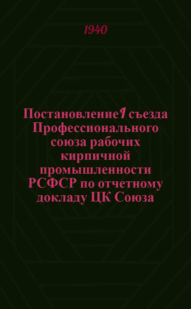 Постановление I съезда Профессионального союза рабочих кирпичной промышленности РСФСР [по отчетному докладу ЦК Союза]. 21-24 ноября 1939 г.