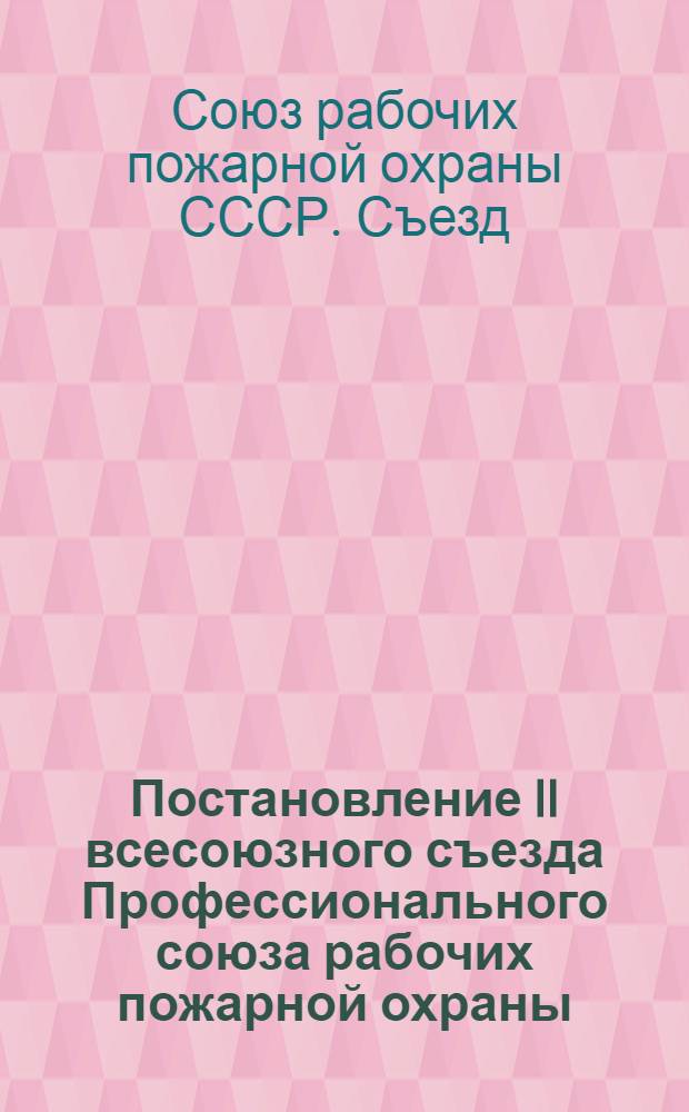 Постановление II всесоюзного съезда Профессионального союза рабочих пожарной охраны : По отчетному докладу ЦК Союза. 21-26 ноября 1939 г