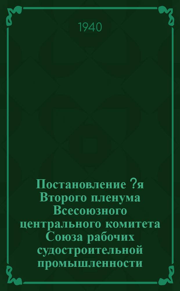 Постановление [?я] Второго пленума Всесоюзного центрального комитета Союза рабочих судостроительной промышленности. 28-30 марта 1940 г.