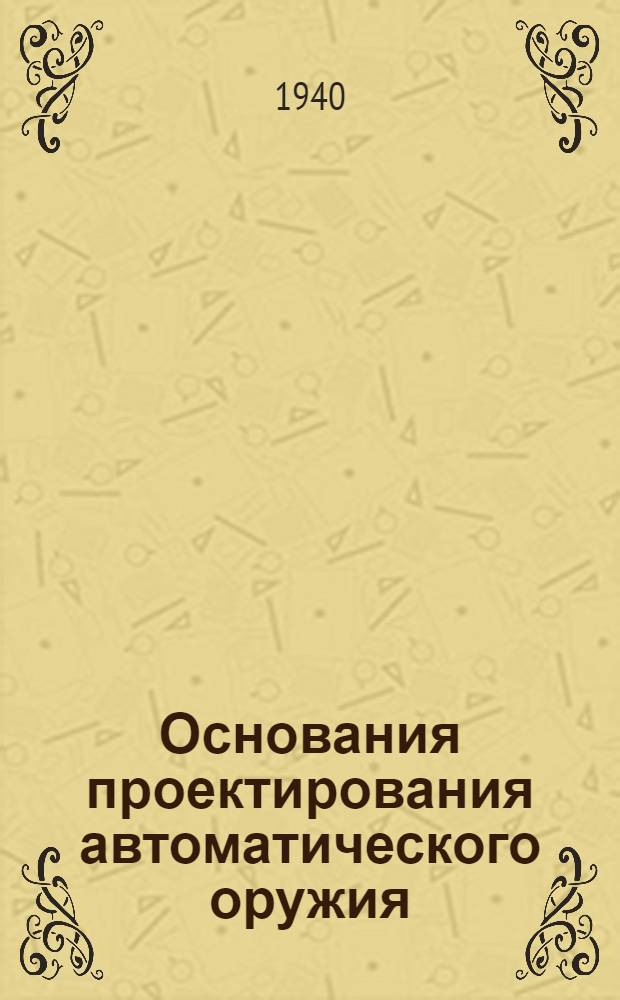 Основания проектирования автоматического оружия : ВКВШ при СНК СССР утв. в качестве учебника для воен. академий и втузов Наркомата вооружения