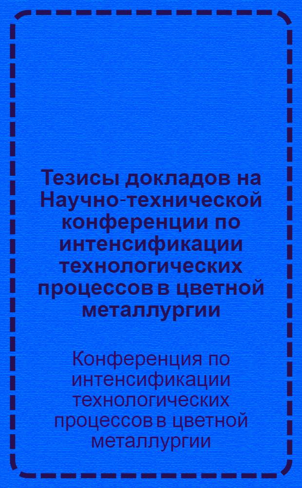 Тезисы докладов на Научно-технической конференции по интенсификации технологических процессов в цветной металлургии