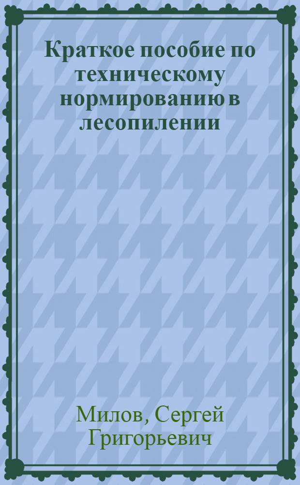 Краткое пособие по техническому нормированию в лесопилении : (Сост. по мат-лам ЦНИИМОД, Ленингр. лесотех. акад. им. С. М. Кирова и др. источникам)