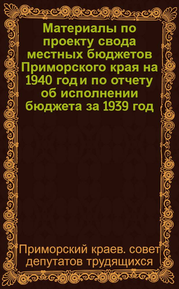 Материалы по проекту свода местных бюджетов Приморского края на 1940 год и по отчету об исполнении бюджета за 1939 год : Депутату Приморского краевого совета депутатов трудящихся