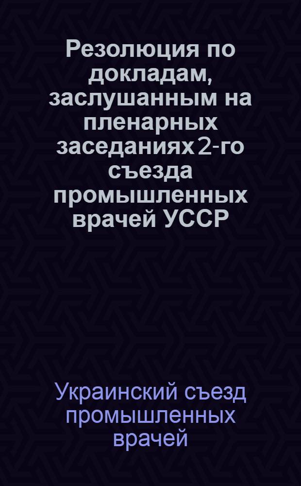 Резолюция по докладам, заслушанным на пленарных заседаниях 2-го съезда промышленных врачей УССР. (Харьков 28/I-2/II 40 г.)