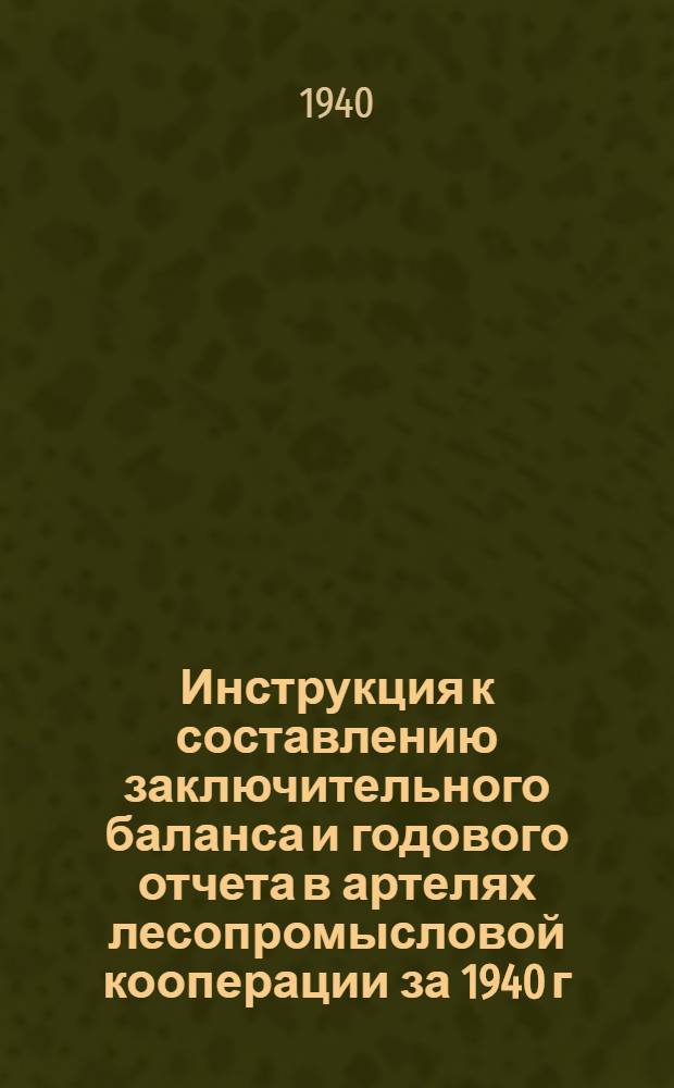 Инструкция к составлению заключительного баланса и годового отчета в артелях лесопромысловой кооперации за 1940 г. (по основной деятельности)