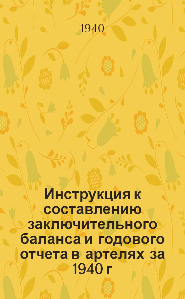 Инструкция к составлению заключительного баланса и годового отчета в артелях за 1940 г. : (По основной деятельности)