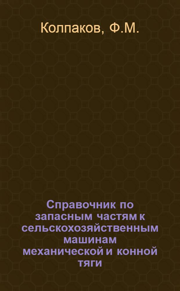 Справочник по запасным частям к сельскохозяйственным машинам механической [и] конной тяги, к нефтедвигателям, по шариковым и роликовым подшипникам, устанавливаемым на сельскохозяйственных машинах, по решетам штампованным и плетеным для комбайнов и молотилок