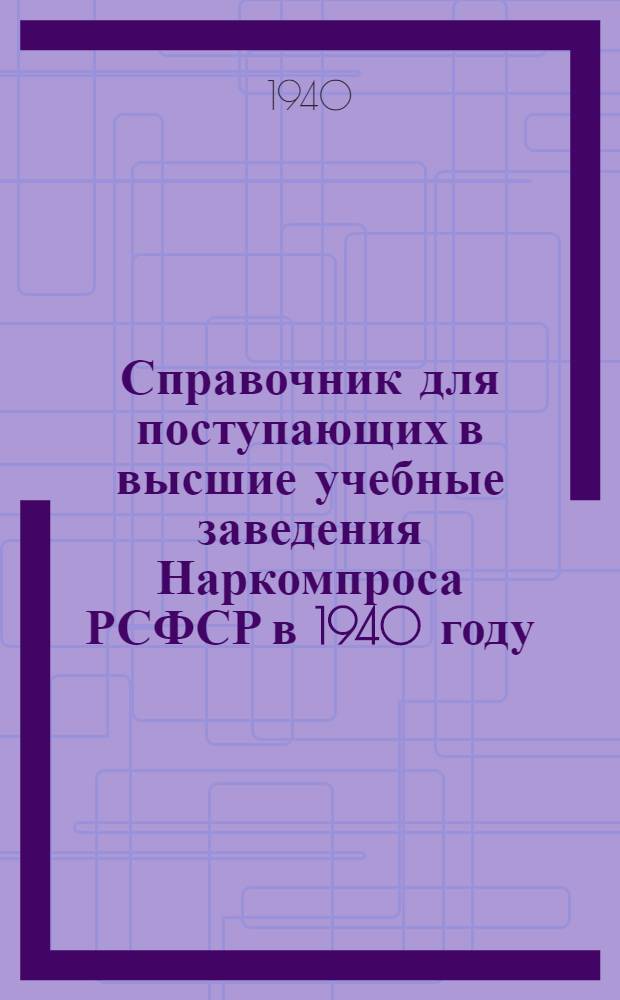 Справочник для поступающих в высшие учебные заведения Наркомпроса РСФСР в 1940 году : Правила приема, программы прием. испытаний, сеть учеб. заведений
