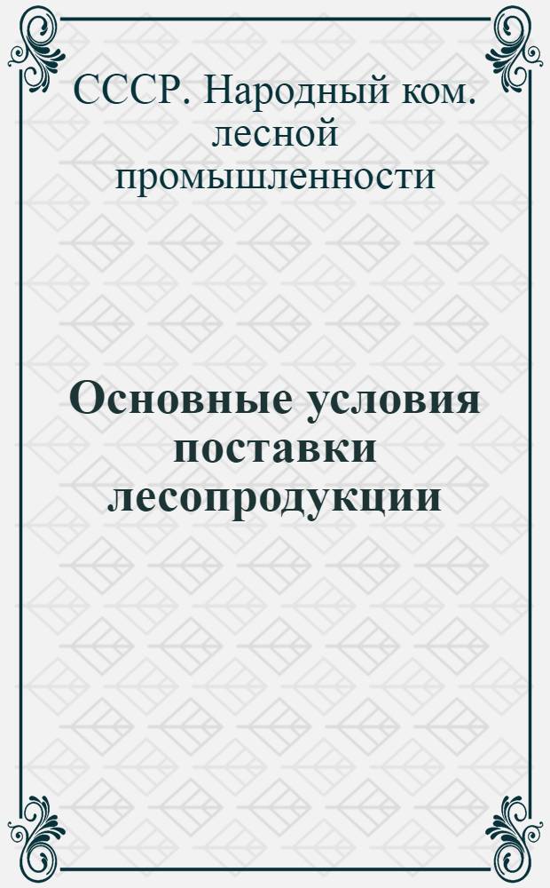 Основные условия поставки лесопродукции : (Издаются на основании постановления СНК СССР от 5-го декабря 1939 года № 198 "О заключении договоров на 1940 год")