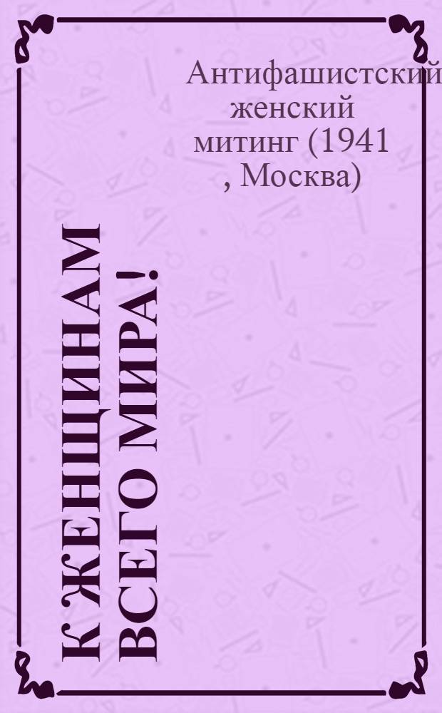 К женщинам всего мира! : Выступления на женском антифашистском митинге, состоявшемся в Москве в Колонном зале Дома Союзов 7 сентября 1941 г