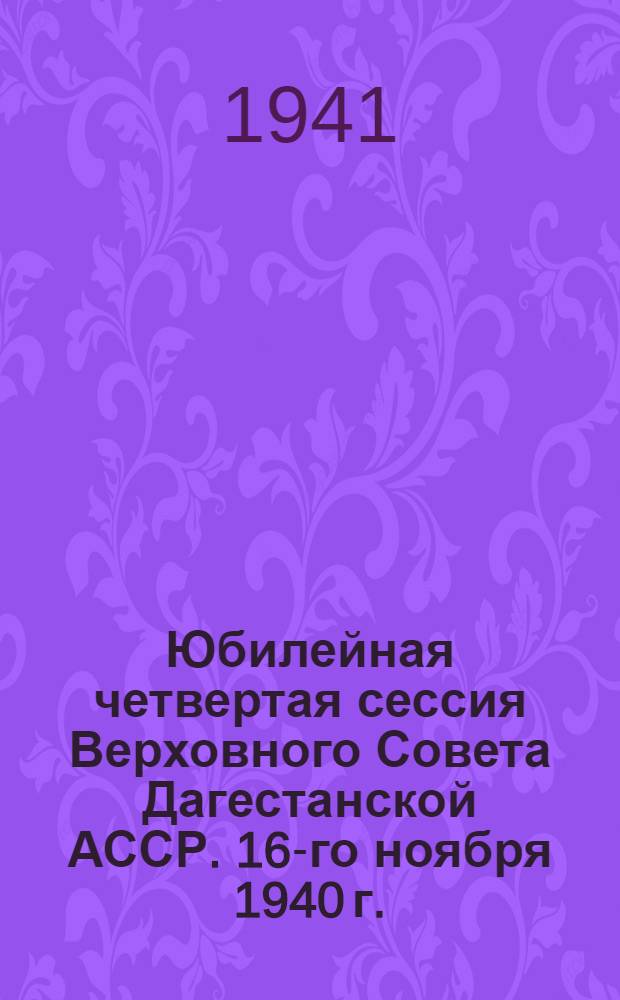 Юбилейная четвертая сессия Верховного Совета Дагестанской АССР. 16-го ноября 1940 г. : Стеногр. отчет