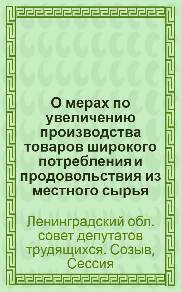 О мерах по увеличению производства товаров широкого потребления и продовольствия из местного сырья : Решение 5 сессии Ленингр. обл. совета депутатов трудящихся. 6-е февр. 1941 г.