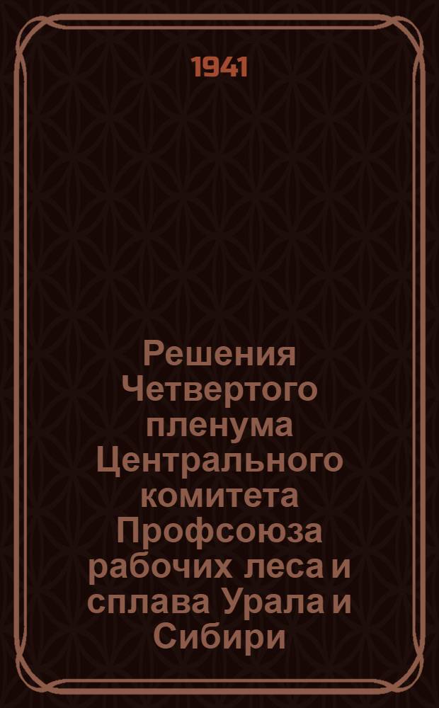 Решения Четвертого пленума Центрального комитета Профсоюза рабочих леса и сплава Урала и Сибири. 20-23-е апреля 1941 г.