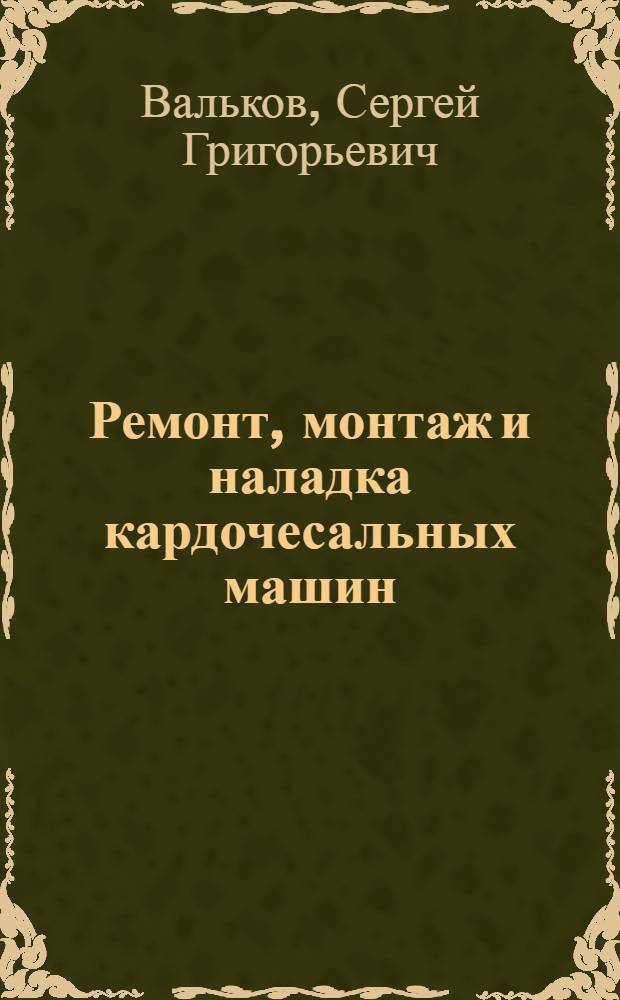 Ремонт, монтаж и наладка кардочесальных машин : Утв. ГУУЗом Наркомтекстиля СССР в качестве учебника для школ помощников мастеров и тех. школ стахановцев