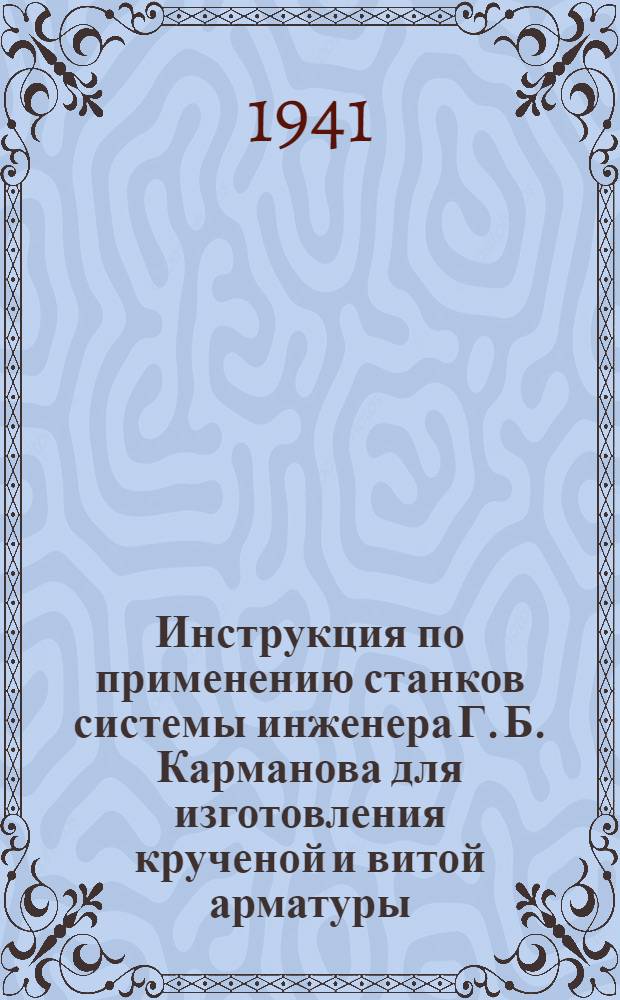 Инструкция по применению станков системы инженера Г. Б. Карманова для изготовления крученой и витой арматуры : Утв. тех. советом Наркомстроя 14-го янв. 1941 г