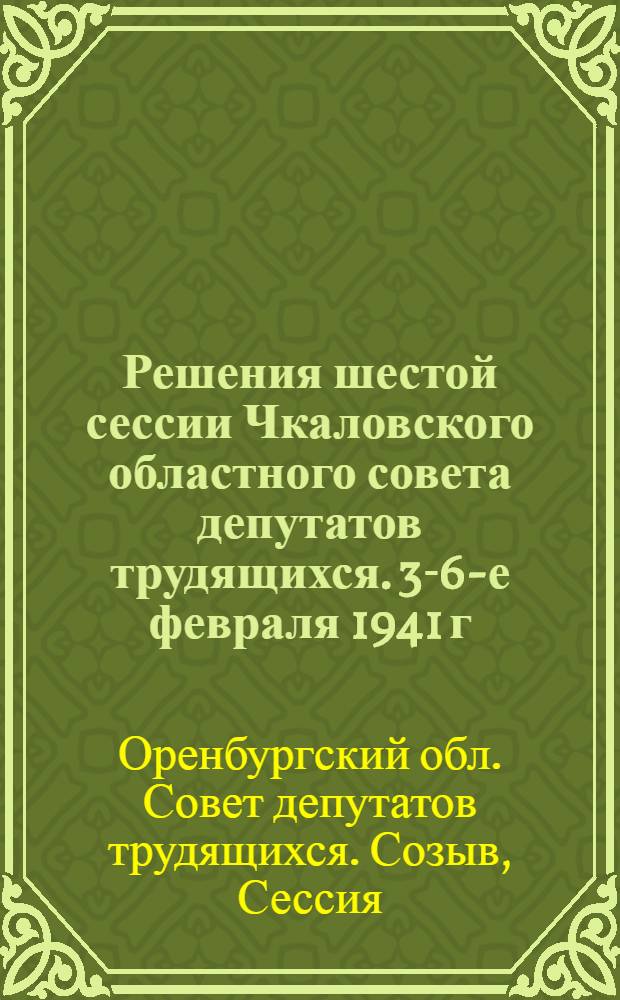 Решения шестой сессии Чкаловского областного совета депутатов трудящихся. 3-6-е февраля 1941 г.