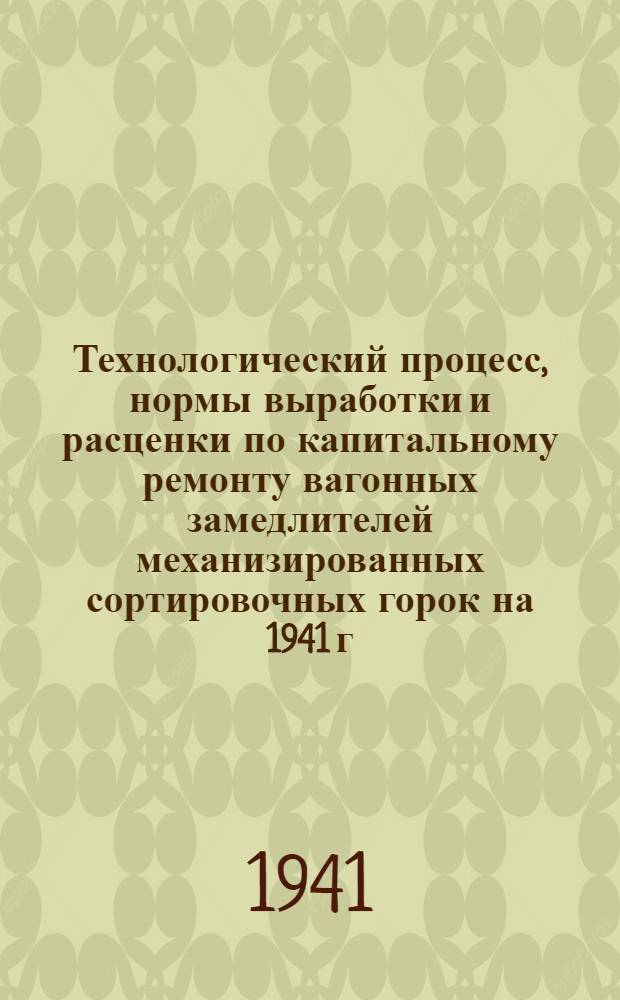 Технологический процесс, нормы выработки и расценки по капитальному ремонту вагонных замедлителей механизированных сортировочных горок на 1941 г. : Утв. Оперативно-эксплуатац. упр. НКСП 9.V.1941