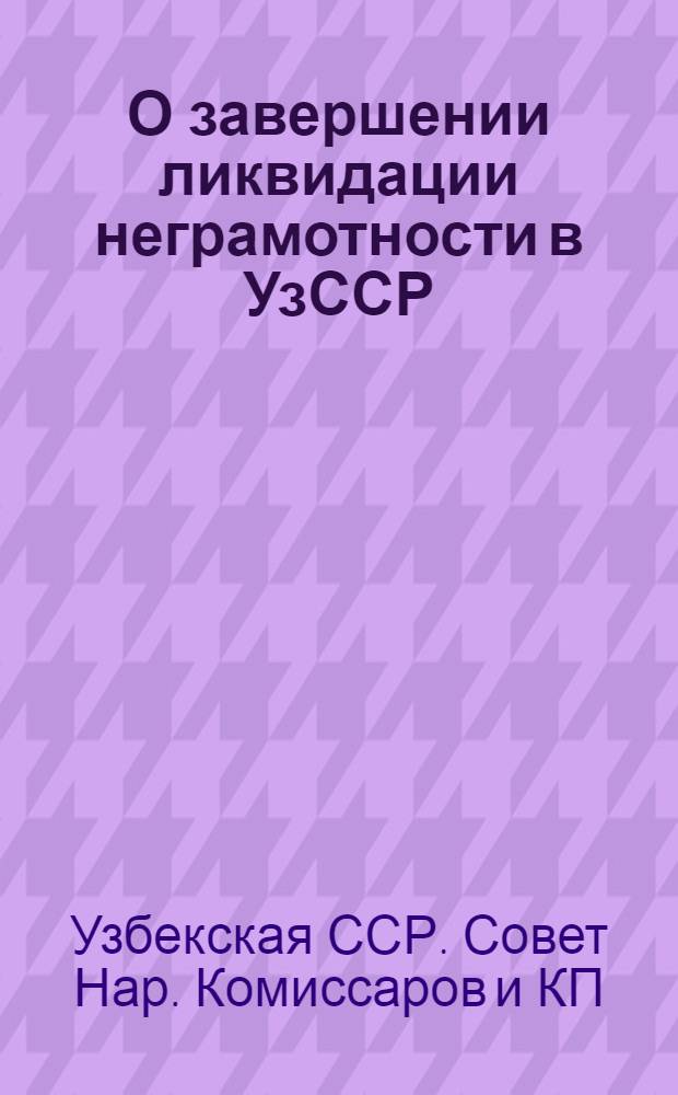 О завершении ликвидации неграмотности в УзССР : Постановл. СНК УзССР и ЦК КП(б)Уз