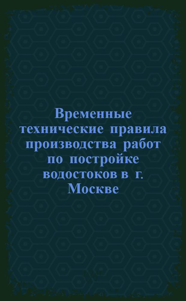 Временные технические правила производства работ по постройке водостоков в г. Москве; Временная инструкция по изготовлению железобетонных труб для водостоков; Временные технические условия на устройство дождеприемных колодцев из сборных железобетонных конструкций / Дорожно-мостовое упр. Мосгорисполкома