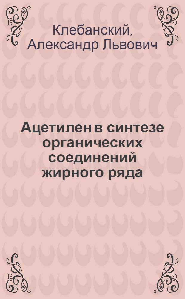 Ацетилен в синтезе органических соединений жирного ряда : Докл. проф. А. Л. Клебанского на конференции по ацетилену в ГИПХе, ноябрь 1939 г