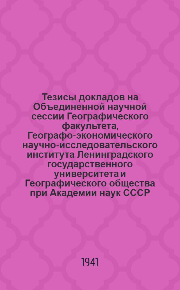 Тезисы докладов на Объединенной научной сессии Географического факультета, Географо-экономического научно-исследовательского института Ленинградского государственного университета и Географического общества при Академии наук СССР. 25, 26, 28 и 31-е марта 1941 г.