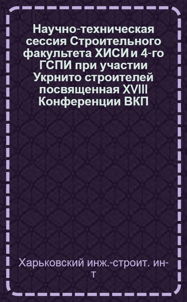 Научно-техническая сессия Строительного факультета ХИСИ и 4-го ГСПИ при участии Укрнито строителей посвященная XVIII Конференции ВКП(б) : Программа и тезисы докладов