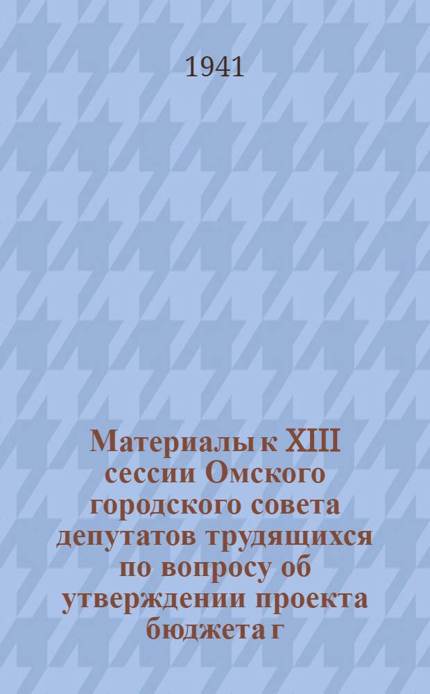 Материалы к XIII сессии Омского городского совета депутатов трудящихся по вопросу об утверждении проекта бюджета г. Омска на 1941 г. и отчета по исполнению бюджета за 1940 г.