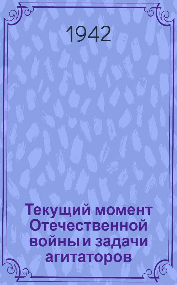 Текущий момент Отечественной войны и задачи агитаторов : (Сокр. стенограмма доклада, прочит. на собрании агитаторов и пропагандистов в г. Москвы 22 июля 1942 г.)