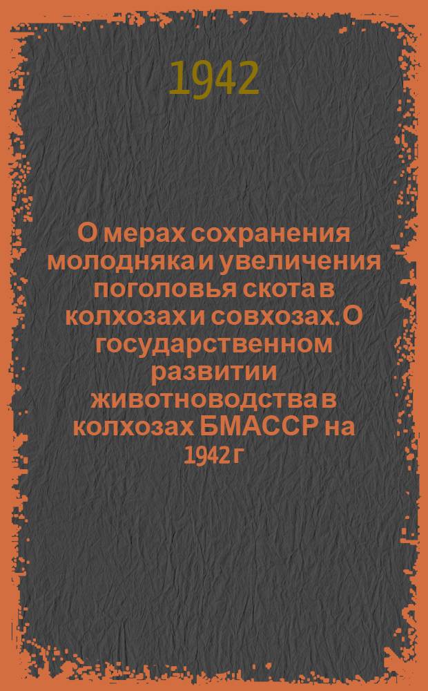 О мерах сохранения молодняка и увеличения поголовья скота в колхозах и совхозах. О государственном развитии животноводства в колхозах БМАССР на 1942 г. : Постановления Сов. нар. комиссаров БМАССР и Обл. ком. ВКП(б)