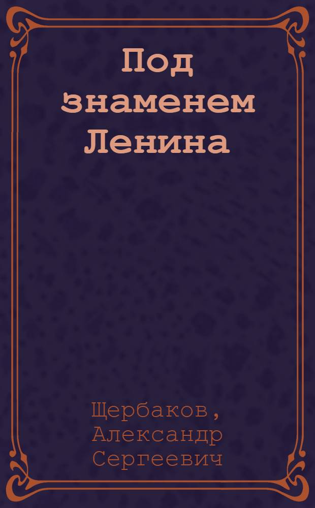 Под знаменем Ленина : Доклад тов. А. С. Щербакова 21 января 1942 г. на торжественно-траурном заседании, посвященном XVIII годовщине со дня смерти В. И. Ленина