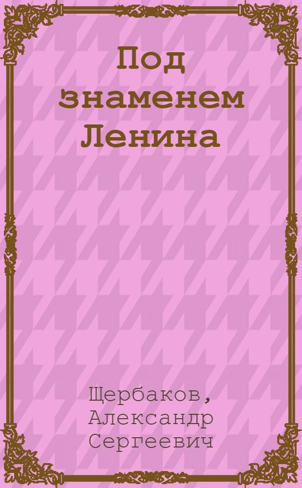 Под знаменем Ленина : Доклад тов. А. С. Щербакова 21 января 1942 года на торжественно-траурном заседании, посвященном XVIII годовщине со дня смерти В. И. Ленина