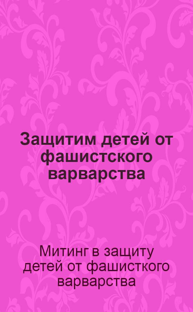 Защитим детей от фашистского варварства : Обращение к женщинам всего мира и выступл. участников митинга 19 апр. 1942 г.
