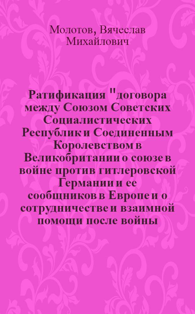 Ратификация "договора между Союзом Советских Социалистических Республик и Соединенным Королевством в Великобритании о союзе в войне против гитлеровской Германии и ее сообщников в Европе и о сотрудничестве и взаимной помощи после войны : Доклад в Верховном Совете СССР 18 июня 1942 года