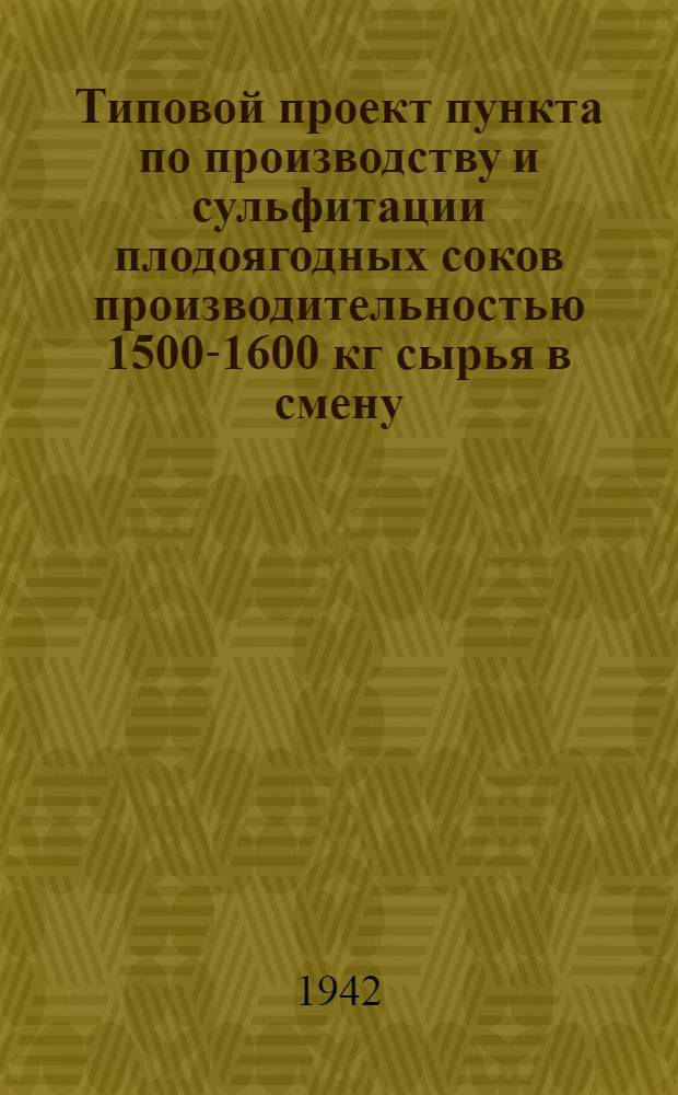 Типовой проект пункта по производству и сульфитации плодоягодных соков производительностью 1500-1600 кг сырья в смену : Проект разработан В/О "Центроплодоовощь" Центросоюза СССР и РСФСР в 1941 г