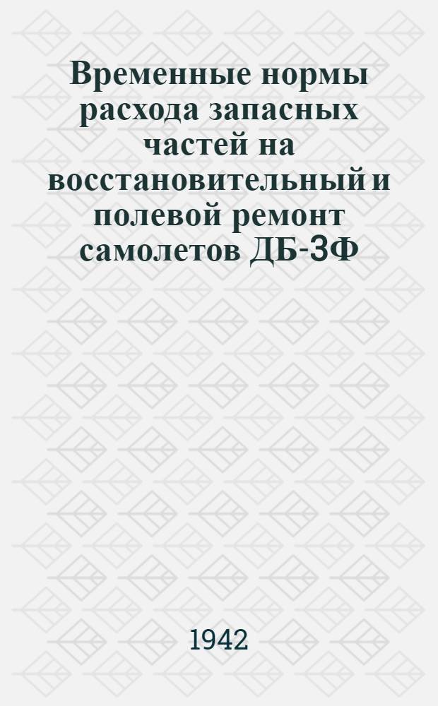 Временные нормы расхода запасных частей на восстановительный и полевой ремонт самолетов ДБ-3Ф : Утв. Упр. эксплуатации и ремонта 27/II 1942 г.